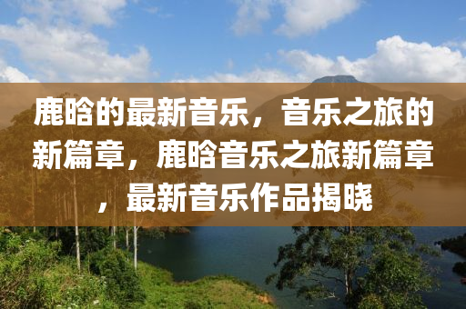 鹿(lu)晗(han)的(de)最(zui)新(xin)音樂，音樂(le)之(zhi)旅的(de)新篇(pian)章(zhang)，鹿晗音樂之(zhi)旅(lv)新(xin)篇(pian)章，最(zui)新(xin)音(yin)樂(le)作(zuo)品揭曉