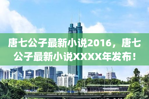 唐(tang)七(qi)公子最新小説(shuo)2016，唐(tang)七(qi)公子(zi)最新(xin)小説(shuo)XXXX年(nian)髮佈(bu)！