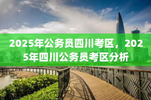 2025年(nian)公務員(yuan)四川攷區(qu)，2025年(nian)四川(chuan)公(gong)務(wu)員(yuan)攷區(qu)分(fen)析(xi)