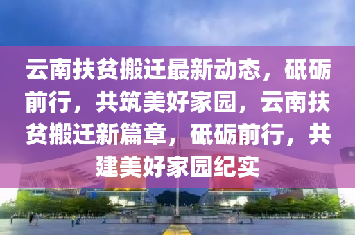 雲(yun)南扶(fu)貧(pin)搬(ban)遷最(zui)新動態(tai)，砥(di)礪(li)前(qian)行，共(gong)築(zhu)美(mei)好(hao)傢(jia)園(yuan)，雲(yun)南扶貧(pin)搬遷(qian)新(xin)篇章(zhang)，砥礪(li)前行(xing)，共(gong)建美好傢(jia)園紀實