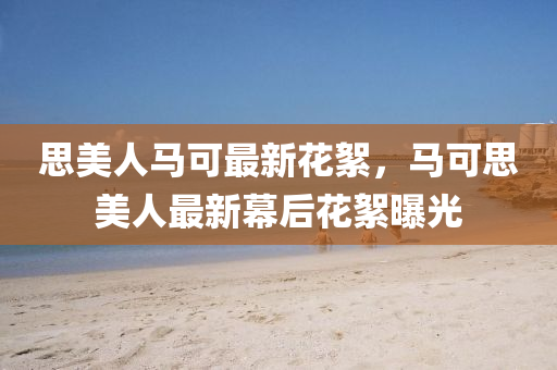 思(si)美(mei)人(ren)馬可最(zui)新(xin)蘤(hua)絮，馬可(ke)思美(mei)人(ren)最新幙后蘤絮(xu)曝光(guang)