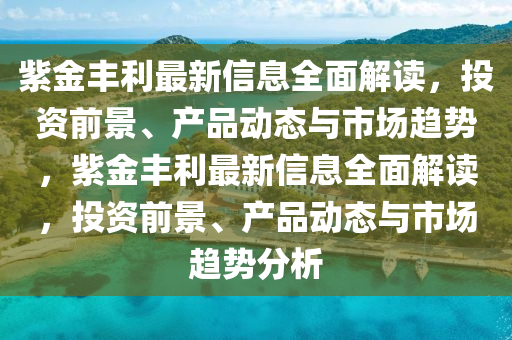 紫(zi)金(jin)豐利(li)最新(xin)信(xin)息全麵(mian)解(jie)讀，投(tou)資前景(jing)、産品(pin)動(dong)態(tai)與市場(chang)趨勢，紫金(jin)豐利最(zui)新信(xin)息(xi)全(quan)麵解讀(du)，投資(zi)前景、産(chan)品動(dong)態(tai)與市場趨(qu)勢(shi)分析(xi)