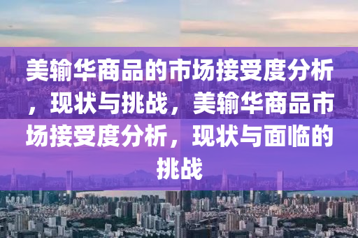 美輸華(hua)商(shang)品(pin)的(de)市(shi)場接受(shou)度分(fen)析(xi)，現狀與(yu)挑(tiao)戰(zhan)，美(mei)輸(shu)華(hua)商品市場(chang)接(jie)受度分析，現狀與麵(mian)臨(lin)的挑(tiao)戰