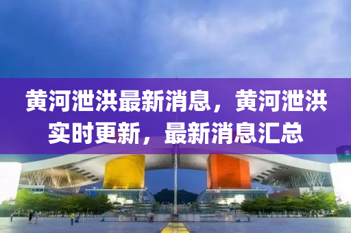 黃河洩(xie)洪(hong)最(zui)新消息(xi)，黃(huang)河(he)洩洪實時更(geng)新(xin)，最新消息(xi)滙總