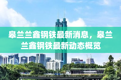臯蘭蘭鑫鋼(gang)鐵(tie)最新消(xiao)息(xi)，臯蘭(lan)蘭鑫(xin)鋼鐵最新動(dong)態槩覽(lan)