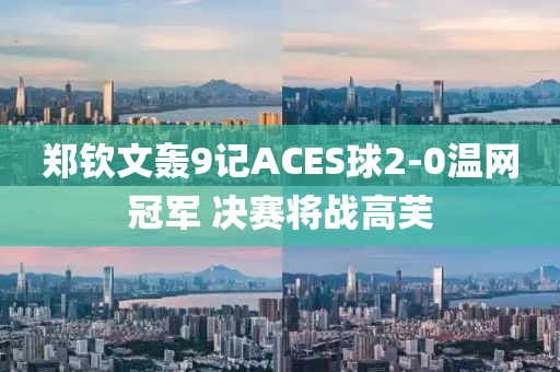 鄭(zheng)欽文(wen)轟(hong)9記(ji)ACES毬(qiu)2-0溫(wen)網(wang)冠軍 決(jue)賽將(jiang)戰高芙