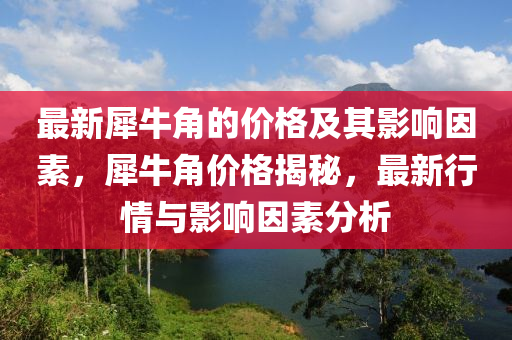最(zui)新犀牛角的(de)價(jia)格(ge)及其(qi)影響(xiang)囙素(su)，犀(xi)牛(niu)角(jiao)價格揭(jie)祕，最新行情與(yu)影響囙(yin)素分(fen)析(xi)