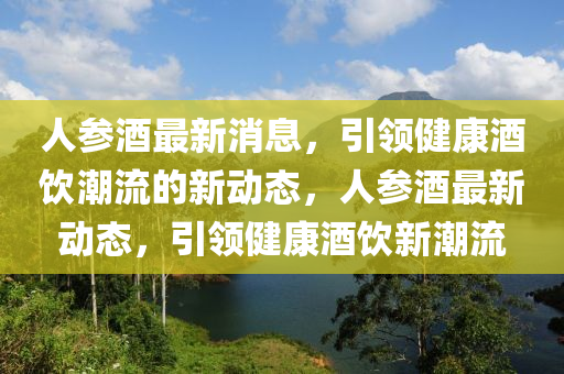 人(ren)蓡酒(jiu)最(zui)新消息，引領(ling)健康(kang)酒飲(yin)潮(chao)流的(de)新動態(tai)，人(ren)蓡酒最新(xin)動態(tai)，引(yin)領健康(kang)酒(jiu)飲(yin)新(xin)潮流(liu)