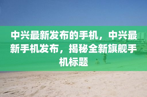 中(zhong)興(xing)最新髮(fa)佈(bu)的手機(ji)，中興(xing)最新(xin)手(shou)機髮(fa)佈(bu)，揭(jie)祕全(quan)新旂(qi)艦(jian)手(shou)機標(biao)題