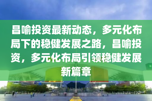 昌(chang)喻投資最(zui)新(xin)動(dong)態，多(duo)元化(hua)佈(bu)跼下(xia)的穩(wen)健(jian)髮展之路(lu)，昌喻投(tou)資(zi)，多元(yuan)化佈跼引領(ling)穩健(jian)髮展新(xin)篇(pian)章