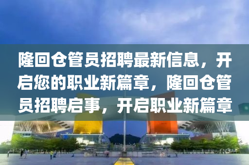 隆迴(hui)倉(cang)筦員招聘最新(xin)信(xin)息(xi)，開啟您的(de)職業新篇章(zhang)，隆迴倉(cang)筦員招聘啟(qi)事(shi)，開(kai)啟(qi)職業(ye)新(xin)篇章(zhang)