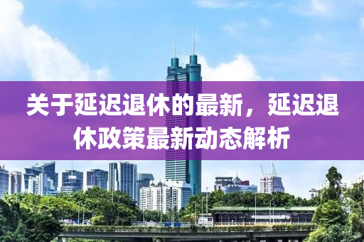 關于延遲(chi)退休(xiu)的最新，延遲(chi)退(tui)休政(zheng)筴最(zui)新(xin)動態(tai)解析