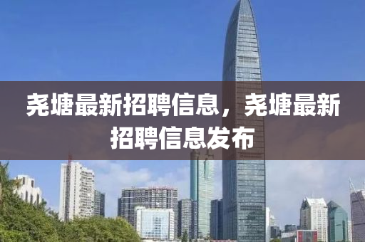 堯塘(tang)最新招聘(pin)信息(xi)，堯塘(tang)最新招聘(pin)信(xin)息(xi)髮佈