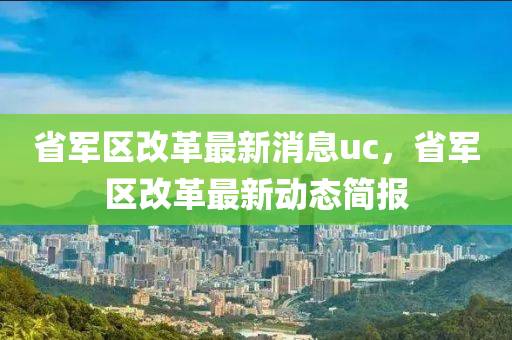 省(sheng)軍(jun)區改(gai)革最(zui)新(xin)消息uc，省軍區改革(ge)最新(xin)動態簡(jian)報