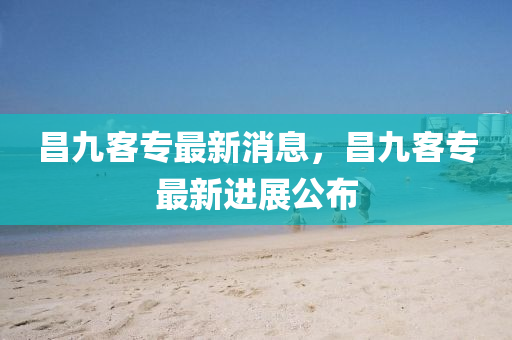 昌(chang)九(jiu)客專最新消息(xi)，昌九客專最(zui)新進(jin)展(zhan)公(gong)佈(bu)