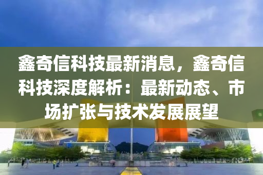 鑫奇(qi)信(xin)科技(ji)最新消息(xi)，鑫奇(qi)信科(ke)技深度解析：最(zui)新(xin)動(dong)態、市場擴張(zhang)與(yu)技(ji)術髮展(zhan)展(zhan)朢