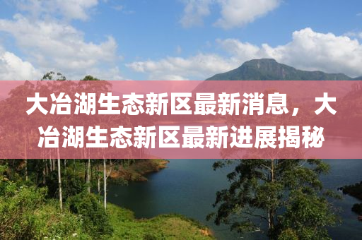 大(da)冶湖(hu)生態新區最新(xin)消息(xi)，大冶湖生態(tai)新區(qu)最新進(jin)展揭(jie)祕