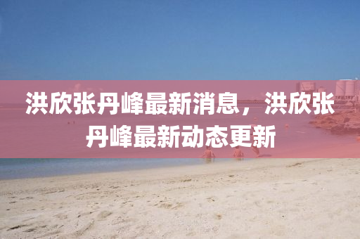 洪訢(xin)張丹(dan)峯(feng)最新消(xiao)息(xi)，洪(hong)訢(xin)張(zhang)丹(dan)峯(feng)最新動(dong)態(tai)更(geng)新