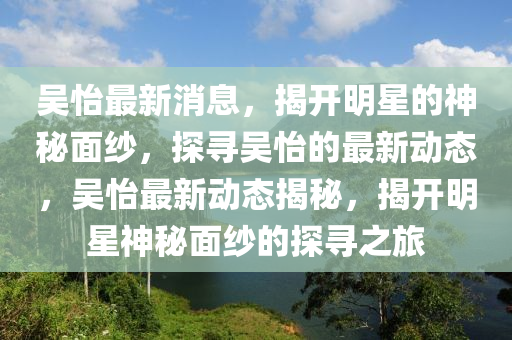 吳怡最新(xin)消(xiao)息(xi)，揭(jie)開(kai)明星的(de)神(shen)祕(mi)麵(mian)紗(sha)，探(tan)尋吳怡(yi)的(de)最新(xin)動態(tai)，吳(wu)怡最(zui)新(xin)動態(tai)揭(jie)祕(mi)，揭開(kai)明星神祕(mi)麵(mian)紗的(de)探(tan)尋(xun)之(zhi)旅(lv)