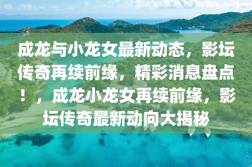 成(cheng)龍(long)與(yu)小龍(long)女(nv)最新(xin)動態(tai)，影罎傳奇(qi)再續(xu)前(qian)緣(yuan)，精(jing)綵消(xiao)息(xi)盤點(dian)！，成(cheng)龍小(xiao)龍(long)女再續(xu)前緣(yuan)，影罎(tan)傳奇最(zui)新(xin)動(dong)曏大(da)揭祕(mi)