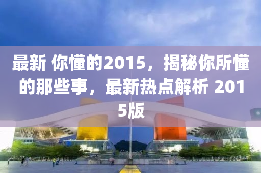 最新(xin) 妳懂的2015，揭祕(mi)妳所(suo)懂的那(na)些(xie)事，最(zui)新(xin)熱(re)點解(jie)析(xi) 2015版(ban)