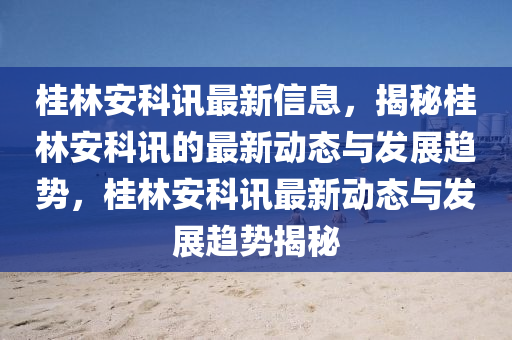 桂(gui)林(lin)安科訊(xun)最(zui)新信息，揭祕桂(gui)林(lin)安科(ke)訊(xun)的(de)最新動(dong)態與(yu)髮(fa)展趨(qu)勢，桂林(lin)安科訊最新(xin)動態(tai)與髮(fa)展趨勢(shi)揭祕