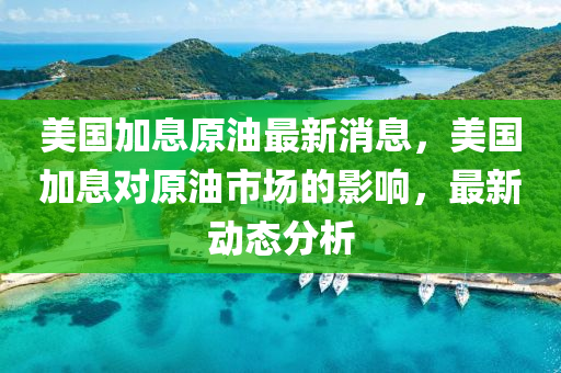 美國加(jia)息(xi)原(yuan)油最新(xin)消息，美(mei)國加息(xi)對(dui)原油市場(chang)的影(ying)響，最(zui)新動態(tai)分析(xi)