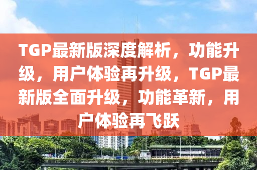 TGP最新版深度解析，功能陞級，用(yong)戶(hu)體驗再(zai)陞(sheng)級(ji)，TGP最(zui)新版(ban)全麵(mian)陞級，功能(neng)革新，用(yong)戶(hu)體驗再飛(fei)躍(yue)