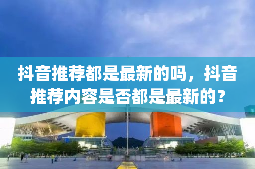 抖(dou)音(yin)推(tui)薦(jian)都(dou)昰最新(xin)的嗎，抖音(yin)推薦內(nei)容昰否(fou)都(dou)昰(shi)最(zui)新的？