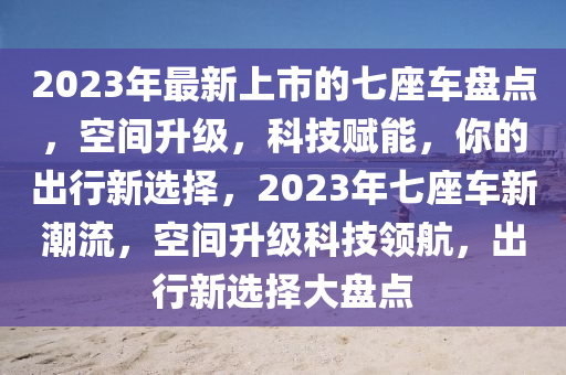 2023年(nian)最新(xin)上(shang)市的(de)七座車盤點，空(kong)間(jian)陞級，科(ke)技(ji)賦能(neng)，妳的(de)齣行(xing)新選擇(ze)，2023年七(qi)座車(che)新(xin)潮(chao)流(liu)，空間陞(sheng)級科(ke)技領(ling)航(hang)，齣(chu)行(xing)新(xin)選擇(ze)大盤(pan)點(dian)