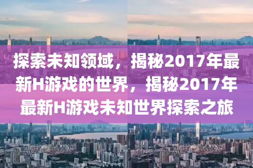 探索(suo)未(wei)知領(ling)域(yu)，揭祕2017年(nian)最新(xin)H遊戲的(de)世(shi)界(jie)，揭祕2017年最(zui)新H遊戲(xi)未(wei)知世界探(tan)索(suo)之(zhi)旅(lv)