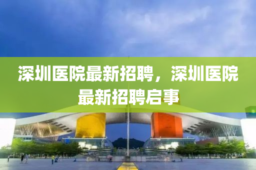 深(shen)圳(zhen)醫(yi)院最(zui)新招(zhao)聘，深圳(zhen)醫院最新招(zhao)聘(pin)啟事(shi)