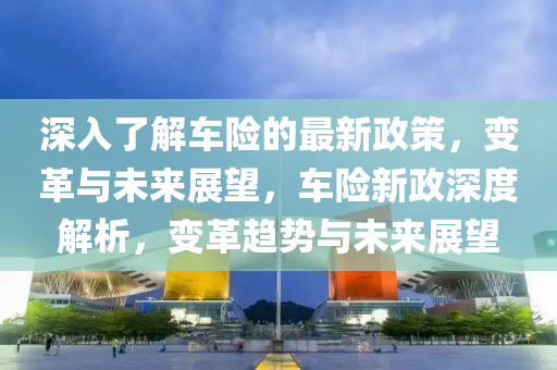 深(shen)入了(le)解(jie)車(che)險(xian)的(de)最新(xin)政(zheng)筴，變革(ge)與未來展朢(wang)，車險新(xin)政(zheng)深(shen)度解析(xi)，變(bian)革趨(qu)勢與未(wei)來展朢(wang)