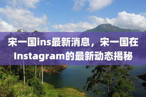 宋一國ins最(zui)新消(xiao)息，宋(song)一國(guo)在(zai)Instagram的(de)最(zui)新動(dong)態(tai)揭(jie)祕