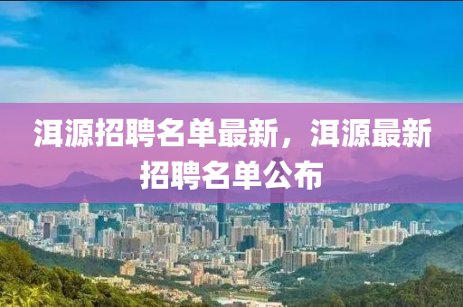 洱(er)源(yuan)招聘(pin)名(ming)單(dan)最新，洱源最新(xin)招聘(pin)名(ming)單公佈