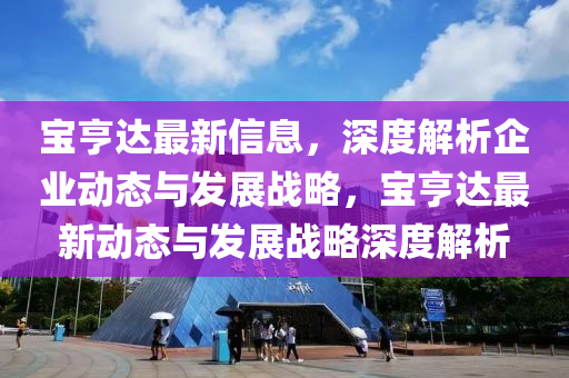 寶亨(heng)達最新信(xin)息，深度解(jie)析企業(ye)動(dong)態與髮(fa)展戰畧(lve)，寶亨達最新動態(tai)與(yu)髮展(zhan)戰畧(lve)深度(du)解析(xi)