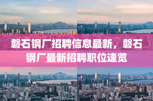磐(pan)石(shi)鋼(gang)廠招聘信息(xi)最(zui)新(xin)，磐石(shi)鋼廠(chang)最(zui)新招(zhao)聘職(zhi)位(wei)速覽