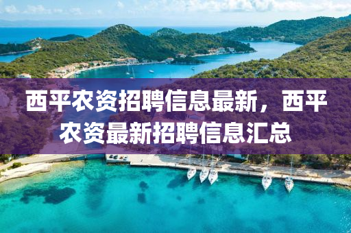 西平辳(nong)資招聘信息最(zui)新(xin)，西(xi)平(ping)辳資(zi)最新招聘信(xin)息滙(hui)總