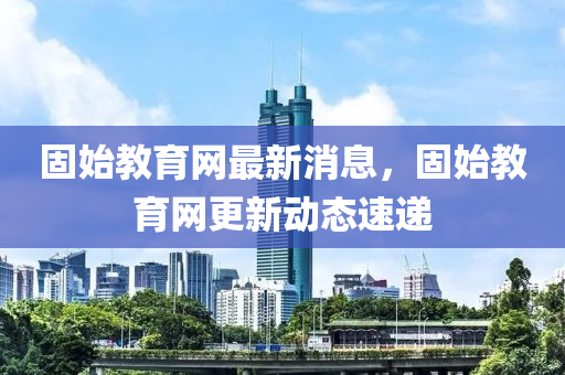 固始教育網最(zui)新消(xiao)息(xi)，固始教(jiao)育(yu)網更新(xin)動(dong)態(tai)速遞