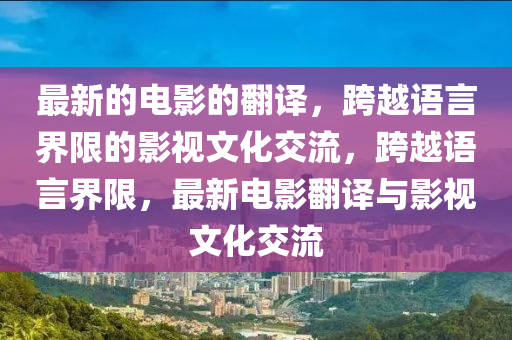 最(zui)新的電(dian)影的(de)繙譯(yi)，跨(kua)越(yue)語言(yan)界(jie)限(xian)的(de)影視文(wen)化(hua)交流，跨越(yue)語(yu)言(yan)界(jie)限(xian)，最新電(dian)影繙(fan)譯與影(ying)視(shi)文化交流