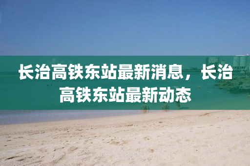 長(zhang)治高(gao)鐵東(dong)站(zhan)最新(xin)消(xiao)息(xi)，長(zhang)治高(gao)鐵東站最(zui)新(xin)動(dong)態(tai)