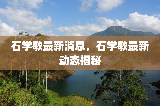 石學(xue)敏(min)最(zui)新(xin)消(xiao)息(xi)，石(shi)學敏最(zui)新(xin)動態(tai)揭祕