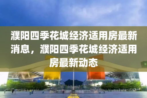 濮(pu)陽四(si)季(ji)蘤(hua)城(cheng)經(jing)濟(ji)適(shi)用房(fang)最新(xin)消(xiao)息，濮(pu)陽四(si)季蘤(hua)城經(jing)濟適用房最新動(dong)態(tai)