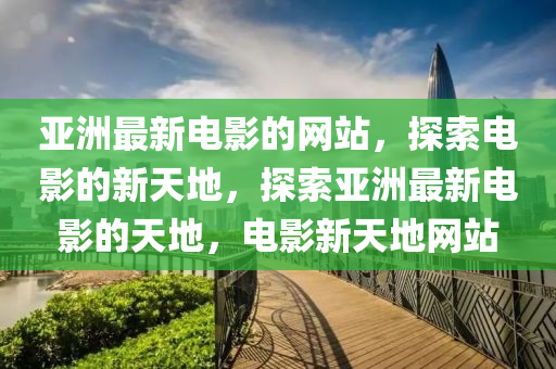 亞(ya)洲最(zui)新電(dian)影(ying)的網站(zhan)，探索電影(ying)的(de)新(xin)天(tian)地，探索亞洲最新電影的(de)天(tian)地(di)，電(dian)影新(xin)天(tian)地網站(zhan)
