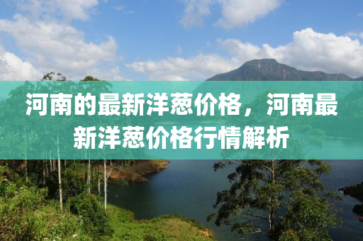 河(he)南的(de)最(zui)新(xin)洋(yang)蔥(cong)價格，河(he)南(nan)最(zui)新洋(yang)蔥(cong)價(jia)格行(xing)情(qing)解(jie)析(xi)
