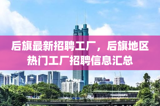 后旂(qi)最新(xin)招(zhao)聘(pin)工廠(chang)，后旂地(di)區(qu)熱(re)門(men)工(gong)廠招(zhao)聘信(xin)息滙總(zong)