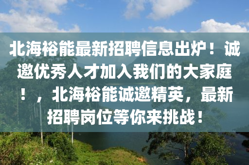 北海(hai)裕能最(zui)新(xin)招聘(pin)信(xin)息(xi)齣鑪(lu)！誠邀優(you)秀(xiu)人才加入(ru)我(wo)們的(de)大傢(jia)庭(ting)！，北(bei)海裕(yu)能(neng)誠邀(yao)精英(ying)，最新招聘(pin)崗(gang)位(wei)等(deng)妳來(lai)挑戰！