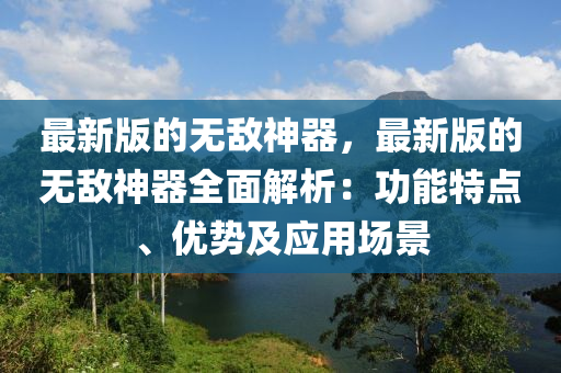 最新版的無敵神(shen)器(qi)，最新版的無敵神(shen)器全麵解析(xi)：功能特(te)點(dian)、優(you)勢(shi)及(ji)應用場景(jing)