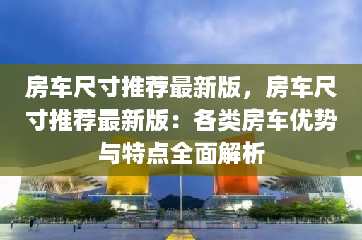 房(fang)車(che)尺寸推薦最(zui)新版(ban)，房(fang)車尺寸(cun)推(tui)薦最(zui)新(xin)版：各(ge)類(lei)房車優(you)勢與(yu)特點全麵解析