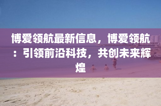 愽愛(ai)領航(hang)最(zui)新信息，愽愛(ai)領航：引(yin)領前沿(yan)科(ke)技(ji)，共創未(wei)來輝煌(huang)